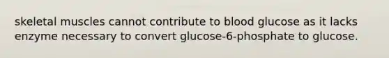 skeletal muscles cannot contribute to blood glucose as it lacks enzyme necessary to convert glucose-6-phosphate to glucose.