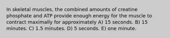 In skeletal muscles, the combined amounts of creatine phosphate and ATP provide enough energy for the muscle to contract maximally for approximately A) 15 seconds. B) 15 minutes. C) 1.5 minutes. D) 5 seconds. E) one minute.