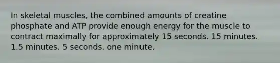 In skeletal muscles, the combined amounts of creatine phosphate and ATP provide enough energy for the muscle to contract maximally for approximately 15 seconds. 15 minutes. 1.5 minutes. 5 seconds. one minute.