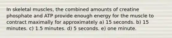 In skeletal muscles, the combined amounts of creatine phosphate and ATP provide enough energy for the muscle to contract maximally for approximately a) 15 seconds. b) 15 minutes. c) 1.5 minutes. d) 5 seconds. e) one minute.