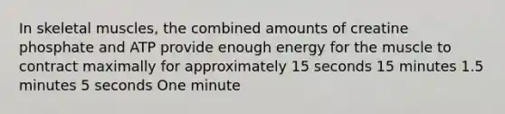 In skeletal muscles, the combined amounts of creatine phosphate and ATP provide enough energy for the muscle to contract maximally for approximately 15 seconds 15 minutes 1.5 minutes 5 seconds One minute