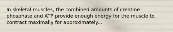 In skeletal muscles, the combined amounts of creatine phosphate and ATP provide enough energy for the muscle to contract maximally for approximately...