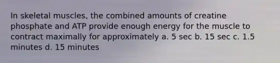 In skeletal muscles, the combined amounts of creatine phosphate and ATP provide enough energy for the muscle to contract maximally for approximately a. 5 sec b. 15 sec c. 1.5 minutes d. 15 minutes