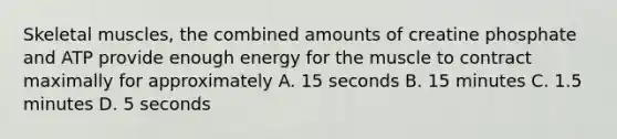 Skeletal muscles, the combined amounts of creatine phosphate and ATP provide enough energy for the muscle to contract maximally for approximately A. 15 seconds B. 15 minutes C. 1.5 minutes D. 5 seconds