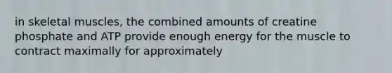 in skeletal muscles, the combined amounts of creatine phosphate and ATP provide enough energy for the muscle to contract maximally for approximately