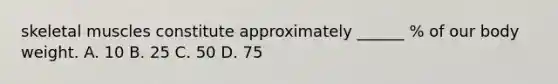 skeletal muscles constitute approximately ______ % of our body weight. A. 10 B. 25 C. 50 D. 75