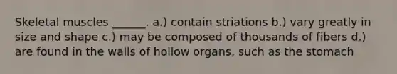 Skeletal muscles ______. a.) contain striations b.) vary greatly in size and shape c.) may be composed of thousands of fibers d.) are found in the walls of hollow organs, such as the stomach