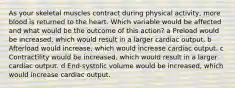 As your skeletal muscles contract during physical activity, more blood is returned to the heart. Which variable would be affected and what would be the outcome of this action? a Preload would be increased, which would result in a larger cardiac output. b Afterload would increase, which would increase cardiac output. c Contractility would be increased, which would result in a larger cardiac output. d End-systolic volume would be increased, which would increase cardiac output.