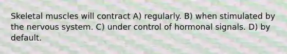 Skeletal muscles will contract A) regularly. B) when stimulated by the nervous system. C) under control of hormonal signals. D) by default.