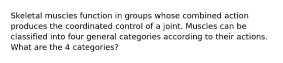 Skeletal muscles function in groups whose combined action produces the coordinated control of a joint. Muscles can be classified into four general categories according to their actions. What are the 4 categories?