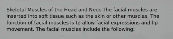 Skeletal Muscles of the Head and Neck The facial muscles are inserted into soft tissue such as the skin or other muscles. The function of facial muscles is to allow facial expressions and lip movement. The facial muscles include the following: