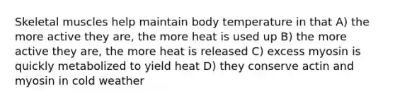 Skeletal muscles help maintain body temperature in that A) the more active they are, the more heat is used up B) the more active they are, the more heat is released C) excess myosin is quickly metabolized to yield heat D) they conserve actin and myosin in cold weather