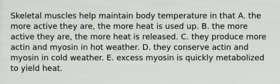 Skeletal muscles help maintain body temperature in that A. the more active they are, the more heat is used up. B. the more active they are, the more heat is released. C. they produce more actin and myosin in hot weather. D. they conserve actin and myosin in cold weather. E. excess myosin is quickly metabolized to yield heat.