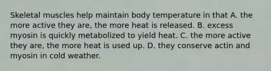 Skeletal muscles help maintain body temperature in that A. the more active they are, the more heat is released. B. excess myosin is quickly metabolized to yield heat. C. the more active they are, the more heat is used up. D. they conserve actin and myosin in cold weather.