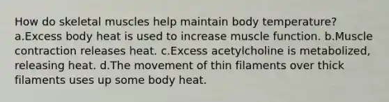 How do skeletal muscles help maintain body temperature? a.Excess body heat is used to increase muscle function. b.Muscle contraction releases heat. c.Excess acetylcholine is metabolized, releasing heat. d.The movement of thin filaments over thick filaments uses up some body heat.