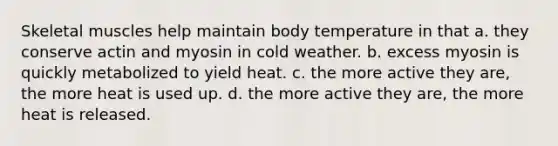 Skeletal muscles help maintain body temperature in that a. they conserve actin and myosin in cold weather. b. excess myosin is quickly metabolized to yield heat. c. the more active they are, the more heat is used up. d. the more active they are, the more heat is released.