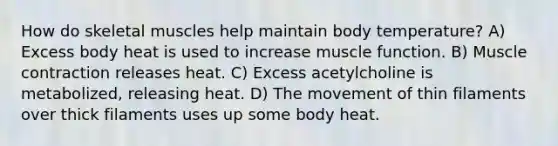 ​How do skeletal muscles help maintain body temperature? ​A) Excess body heat is used to increase muscle function.​ ​B) Muscle contraction releases heat. ​C) Excess acetylcholine is metabolized, releasing heat. ​D) The movement of thin filaments over thick filaments uses up some body heat.