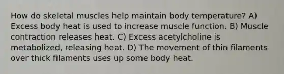 How do skeletal muscles help maintain body temperature? A) Excess body heat is used to increase muscle function. B) Muscle contraction releases heat. C) Excess acetylcholine is metabolized, releasing heat. D) The movement of thin filaments over thick filaments uses up some body heat.