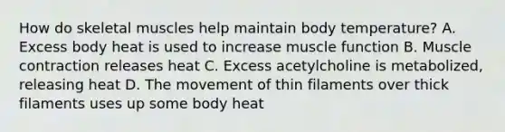 How do skeletal muscles help maintain body temperature? A. Excess body heat is used to increase muscle function B. <a href='https://www.questionai.com/knowledge/k0LBwLeEer-muscle-contraction' class='anchor-knowledge'>muscle contraction</a> releases heat C. Excess acetylcholine is metabolized, releasing heat D. The movement of thin filaments over thick filaments uses up some body heat