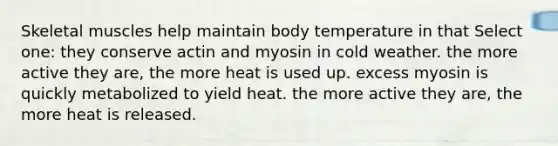 Skeletal muscles help maintain body temperature in that Select one: they conserve actin and myosin in cold weather. the more active they are, the more heat is used up. excess myosin is quickly metabolized to yield heat. the more active they are, the more heat is released.