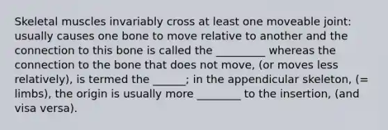 Skeletal muscles invariably cross at least one moveable joint: usually causes one bone to move relative to another and the connection to this bone is called the _________ whereas the connection to the bone that does not move, (or moves less relatively), is termed the ______; in the appendicular skeleton, (= limbs), the origin is usually more ________ to the insertion, (and visa versa).