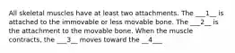 All skeletal muscles have at least two attachments. The ___1__ is attached to the immovable or less movable bone. The ___2__ is the attachment to the movable bone. When the muscle contracts, the ___3__ moves toward the __4___