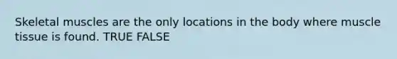 Skeletal muscles are the only locations in the body where muscle tissue is found. TRUE FALSE