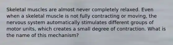 Skeletal muscles are almost never completely relaxed. Even when a skeletal muscle is not fully contracting or moving, the <a href='https://www.questionai.com/knowledge/kThdVqrsqy-nervous-system' class='anchor-knowledge'>nervous system</a> automatically stimulates different groups of motor units, which creates a small degree of contraction. What is the name of this mechanism?