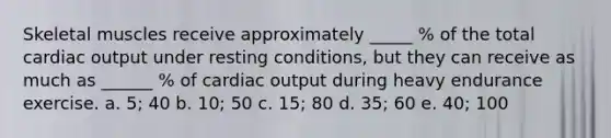 Skeletal muscles receive approximately _____ % of the total cardiac output under resting conditions, but they can receive as much as ______ % of cardiac output during heavy endurance exercise. a. 5; 40 b. 10; 50 c. 15; 80 d. 35; 60 e. 40; 100