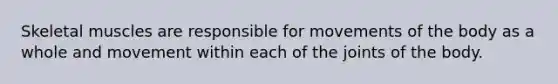 Skeletal muscles are responsible for movements of the body as a whole and movement within each of the joints of the body.