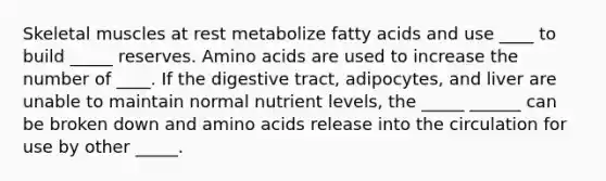 Skeletal muscles at rest metabolize fatty acids and use ____ to build _____ reserves. Amino acids are used to increase the number of ____. If the digestive tract, adipocytes, and liver are unable to maintain normal nutrient levels, the _____ ______ can be broken down and amino acids release into the circulation for use by other _____.