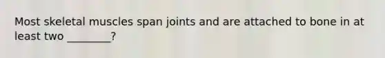 Most skeletal muscles span joints and are attached to bone in at least two ________?