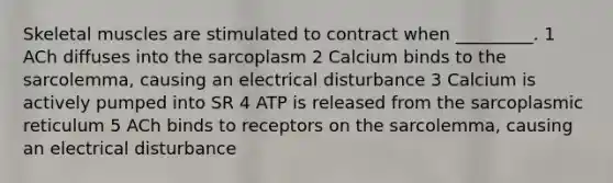 Skeletal muscles are stimulated to contract when _________. 1 ACh diffuses into the sarcoplasm 2 Calcium binds to the sarcolemma, causing an electrical disturbance 3 Calcium is actively pumped into SR 4 ATP is released from the sarcoplasmic reticulum 5 ACh binds to receptors on the sarcolemma, causing an electrical disturbance