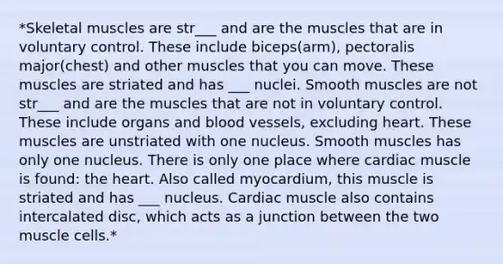 *Skeletal muscles are str___ and are the muscles that are in voluntary control. These include biceps(arm), pectoralis major(chest) and other muscles that you can move. These muscles are striated and has ___ nuclei. Smooth muscles are not str___ and are the muscles that are not in voluntary control. These include organs and blood vessels, excluding heart. These muscles are unstriated with one nucleus. Smooth muscles has only one nucleus. There is only one place where cardiac muscle is found: the heart. Also called myocardium, this muscle is striated and has ___ nucleus. Cardiac muscle also contains intercalated disc, which acts as a junction between the two muscle cells.*