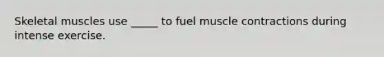 Skeletal muscles use _____ to fuel muscle contractions during intense exercise.