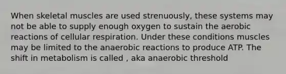 When skeletal muscles are used strenuously, these systems may not be able to supply enough oxygen to sustain the aerobic reactions of cellular respiration. Under these conditions muscles may be limited to the anaerobic reactions to produce ATP. The shift in metabolism is called , aka anaerobic threshold