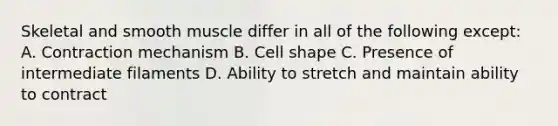 Skeletal and smooth muscle differ in all of the following except: A. Contraction mechanism B. Cell shape C. Presence of intermediate filaments D. Ability to stretch and maintain ability to contract