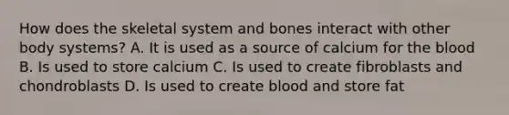 How does the skeletal system and bones interact with other body systems? A. It is used as a source of calcium for the blood B. Is used to store calcium C. Is used to create fibroblasts and chondroblasts D. Is used to create blood and store fat