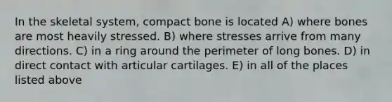 In the skeletal system, compact bone is located A) where bones are most heavily stressed. B) where stresses arrive from many directions. C) in a ring around the perimeter of long bones. D) in direct contact with articular cartilages. E) in all of the places listed above