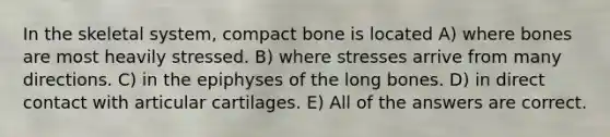 In the skeletal system, compact bone is located A) where bones are most heavily stressed. B) where stresses arrive from many directions. C) in the epiphyses of the long bones. D) in direct contact with articular cartilages. E) All of the answers are correct.