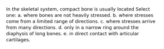 In the skeletal system, compact bone is usually located Select one: a. where bones are not heavily stressed. b. where stresses come from a limited range of directions. c. where stresses arrive from many directions. d. only in a narrow ring around the diaphysis of long bones. e. in direct contact with articular cartilages.