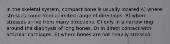 In the skeletal system, compact bone is usually located A) where stresses come from a limited range of directions. B) where stresses arrive from many directions. C) only in a narrow ring around the diaphysis of long bones. D) in direct contact with articular cartilages. E) where bones are not heavily stressed.