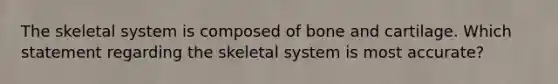 The skeletal system is composed of bone and cartilage. Which statement regarding the skeletal system is most accurate?