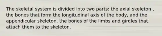 The skeletal system is divided into two parts: the axial skeleton , the bones that form the longitudinal axis of the body, and the appendicular skeleton, the bones of the limbs and girdles that attach them to the skeleton.