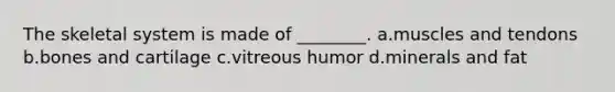 The skeletal system is made of ________. a.muscles and tendons b.bones and cartilage c.vitreous humor d.minerals and fat