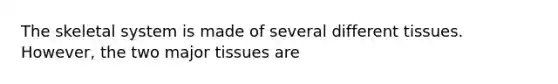 The skeletal system is made of several different tissues. However, the two major tissues are