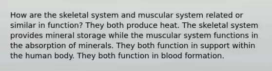 How are the skeletal system and muscular system related or similar in function? They both produce heat. The skeletal system provides mineral storage while the muscular system functions in the absorption of minerals. They both function in support within the human body. They both function in blood formation.