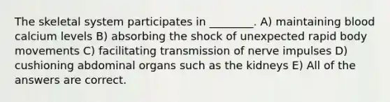 The skeletal system participates in ________. A) maintaining blood calcium levels B) absorbing the shock of unexpected rapid body movements C) facilitating transmission of nerve impulses D) cushioning abdominal organs such as the kidneys E) All of the answers are correct.