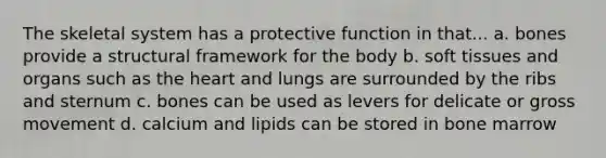 The skeletal system has a protective function in that... a. bones provide a structural framework for the body b. soft tissues and organs such as the heart and lungs are surrounded by the ribs and sternum c. bones can be used as levers for delicate or gross movement d. calcium and lipids can be stored in bone marrow