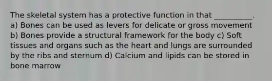 The skeletal system has a protective function in that __________. a) Bones can be used as levers for delicate or gross movement b) Bones provide a structural framework for the body c) Soft tissues and organs such as the heart and lungs are surrounded by the ribs and sternum d) Calcium and lipids can be stored in bone marrow